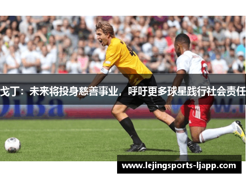 戈丁：未来将投身慈善事业，呼吁更多球星践行社会责任